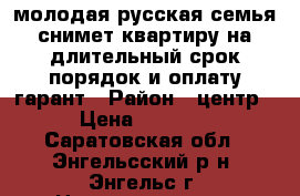 молодая русская семья,снимет квартиру на длительный срок,порядок и оплату гарант › Район ­ центр › Цена ­ 7 000 - Саратовская обл., Энгельсский р-н, Энгельс г. Недвижимость » Квартиры сниму   